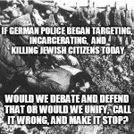 Validity. | IF GERMAN POLICE BEGAN TARGETING, INCARCERATING,  AND KILLING JEWISH CITIZENS TODAY; WOULD WE DEBATE AND DEFEND THAT OR WOULD WE UNIFY,  CALL IT WRONG, AND MAKE IT STOP? | image tagged in police shooting,black lives matter,poor lives matter,united we stand,police lives matter | made w/ Imgflip meme maker