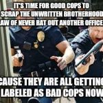 Cops | IT'S TIME FOR GOOD COPS TO SCRAP THE UNWRITTEN BROTHERHOOD LAW OF NEVER RAT OUT ANOTHER OFFICER; CAUSE THEY ARE ALL GETTING LABELED AS BAD COPS NOW | image tagged in cops | made w/ Imgflip meme maker