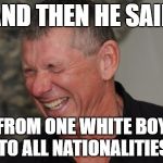 vince's thoughts on what brock lesnar said after winning his UFC fight saturday. | AND THEN HE SAID; FROM ONE WHITE BOY TO ALL NATIONALITIES | image tagged in vince mcmahon laughing,brock lesnar,ufc,ufc 200,mark hunt,wwe | made w/ Imgflip meme maker