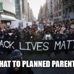 Tell that to Planned Parenthood | TELL THAT TO PLANNED PARENTHOOD | image tagged in black lives matter,oh yeah,planned parenthood,blm,whatever | made w/ Imgflip meme maker