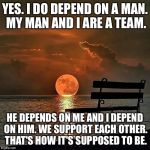 Romantic sunset | YES. I DO DEPEND ON A MAN. MY MAN AND I ARE A TEAM. HE DEPENDS ON ME AND I DEPEND ON HIM. WE SUPPORT EACH OTHER. THAT'S HOW IT'S SUPPOSED TO BE. | image tagged in romantic sunset | made w/ Imgflip meme maker