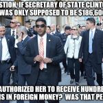 Clinton Corruption | QUESTION, IF SECRETARY OF STATE CLINTON'S SALARY WAS ONLY SUPPOSED TO BE $186,600 A YEAR, WHO AUTHORIZED HER TO RECEIVE HUNDREDS OF MILLIONS IN FOREIGN MONEY?  WAS THAT PER DIEM? | image tagged in clinton,corruption,laundering,foreign,terrorism,conflict of interest | made w/ Imgflip meme maker