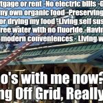 off grid | -No mortgage or rent
-No electric bills
-Growing my own organic food
-Preserving canning or drying my food
-Living self sustainably 
-Free water with no fluoride
-Having all needed modern conveniences
- Living with nature; who's with me now?        
Living Off Grid, Really!?!? | image tagged in off grid | made w/ Imgflip meme maker