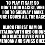 big blank page | TO PLAY IT SAFE SO I DON'T LOOK RACIST, WHEN I GO TO SUBWAY I MAKE SURE I COVER ALL THE BASES. BLACK FOREST HAM ON ITALIAN WITH RED ONIONS AND BLACK OLIVES WITH AMERICAN AND SWISS CHEESE. | image tagged in big blank page | made w/ Imgflip meme maker