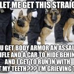#CANINELIVESMATTER | SO LET ME GET THIS STRAIGHT; YOU GET BODY ARMOR AN ASSAULT RIFLE AND A CAR TO HIDE BEHIND AND I GET TO RUN IN WITH JUST MY TEETH??? I'M GRIEVING THIS. | image tagged in police dogs,memes,funny,animals,state of the union | made w/ Imgflip meme maker