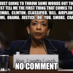Loretta Lynch Pipe Dream Smoke Screen  | I'M JUST GOING TO THROW SOME WORDS OUT THERE YOU JUST TELL ME THE FIRST THING THAT COMES TO MIND...  EMAIL.  CLINTON.  CLASSIFIED.  BILL.  AIRPLANE.  CRIME.  OBAMA.  JUSTICE.  DO.  YOU.  SMOKE.  CRACK. NO COMMENT | image tagged in loretta lynch,hillary clinton,hillary emails,fbi,james comey | made w/ Imgflip meme maker