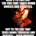 Dance through the fire | HERE'S TO FIRE! NOT THE FIRE THAT TAKES DOWN HOUSES AND SHANTIES, BUT TO THE FIRE THAT TAKES DOWN TROUSERS AND PANTIES! -- IRISH PROVERB | image tagged in dance through the fire | made w/ Imgflip meme maker