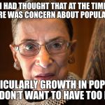ruth_bader_ginsberg | "FRANKLY I HAD THOUGHT THAT AT THE TIME ROE WAS DECIDED, THERE WAS CONCERN ABOUT POPULATION GROWTH; AND PARTICULARLY GROWTH IN POPULATIONS THAT WE DON’T WANT TO HAVE TOO MANY OF." | image tagged in ruth_bader_ginsberg | made w/ Imgflip meme maker