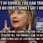 Hillary | BUT OF COURSE YOU CAN TRUST ME TO DO EVERYTHING I SAY I WILL DO; AFTER ALL I'M ONLY DOING THIS FOR YOU...AND TO REPAY ALL THE FAVORS I OWE TO SO MANY..HAVE I EVER LIED TO YOU ABOUT ANYTHING? | image tagged in hillary | made w/ Imgflip meme maker