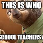 Flash Zootopia | THIS IS WHO; ALL MY SCHOOL TEACHERS ACT LIKE | image tagged in flash zootopia | made w/ Imgflip meme maker