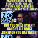 MemeMakerCJ's recent meme made me think of this | HILLARY IS LYING TO THE PEOPLE, THE FBI HAS LOST ITS SACK, AND AG LYNCH IS STONEWALLING FOR THE CLINTONS; BUT YOU STILL HAVEN'T CAUGHT ALL THOSE POKEMON YOU BA$TARD$! | image tagged in alex jones you still haven't got my guns you,memes,government corruption,hillary clinton for jail 2016,fbi lacks conviction,poke | made w/ Imgflip meme maker