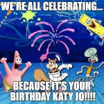 Spongebob party | WE'RE ALL CELEBRATING... BECAUSE IT'S YOUR BIRTHDAY KATY JO!!!! | image tagged in spongebob party | made w/ Imgflip meme maker