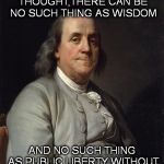 Good Ol' Ben Franklin | WITHOUT FREEDOM OF THOUGHT,THERE CAN BE NO SUCH THING AS WISDOM; AND NO SUCH THING AS PUBLIC LIBERTY WITHOUT FREEDOM OF SPEECH | image tagged in good ol' ben franklin | made w/ Imgflip meme maker