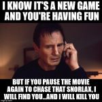 Taken | I KNOW IT'S A NEW GAME AND YOU'RE HAVING FUN; BUT IF YOU PAUSE THE MOVIE AGAIN TO CHASE THAT SNORLAX, I WILL FIND YOU...AND I WILL KILL YOU | image tagged in taken | made w/ Imgflip meme maker