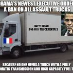 AssaultTruck | OBAMA'S NEWEST EXECUTIVE ORDER: A BAN ON ALL ASSAULT TRUCKS; HAPPY JIHAD       
ONE-WAY TRUCK RENTALS; BECAUSE NO ONE NEEDS A TRUCK WITH A FULLY AUTOMATIC TRANSMISSION AND HIGH CAPACITY FUEL TANKS | image tagged in assaulttruck | made w/ Imgflip meme maker