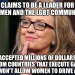 Hillary Clinton | CLAIMS TO BE A LEADER FOR WOMEN AND THE LGBT COMMUNITY; ACCEPTED MILLIONS OF DOLLARS FROM COUNTRIES THAT EXECUTE GAYS AND WON'T ALLOW WOMEN TO DRIVE A CAR | image tagged in hillary clinton | made w/ Imgflip meme maker