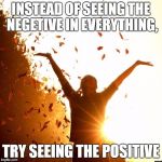do what makes YOU happy.. | INSTEAD OF SEEING THE NEGETIVE IN EVERYTHING, TRY SEEING THE POSITIVE | image tagged in happiness | made w/ Imgflip meme maker