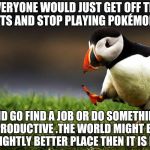 Unpopular Opinion Puffin  | IF EVERYONE WOULD JUST GET OFF THEIR BUTTS AND STOP PLAYING POKÉMON GO; AND GO FIND A JOB OR DO SOMETHING PRODUCTIVE .THE WORLD MIGHT BE A SLIGHTLY BETTER PLACE THEN IT IS NOW | image tagged in unpopular opinion puffin | made w/ Imgflip meme maker