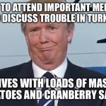 Stuffin' the bird... | TOLD TO ATTEND IMPORTANT MEETING TO DISCUSS TROUBLE IN TURKEY; ARRIVES WITH LOADS OF MASHED POTATOES AND CRANBERRY SAUCE | image tagged in donald trump,memes | made w/ Imgflip meme maker