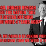 reagan | IN 1980, RONALD REAGAN ASKED THE NATION "ARE YOU BETTER OFF NOW THAN YOU WERE 4 YEARS AGO?"; IN 2016, WE SHOULD BE ASKING OURSELVES "ARE WE SAFER NOW THAN WE WERE 8 YEARS AGO?" | image tagged in reagan | made w/ Imgflip meme maker