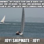 sail boats | JOY, SHIPMATE - JOY!
(PLEAS'D TO MY SOUL AT DEATH I CRY;)
OUR LIFE ISCLOSED - OUR LIFE BEGINS;
THE LONG, LONG ANCHORAGE WE LEAVE,
THE SHIP IS CLEAR AT LAST - SHE LEAPS!
SWIFTLY COURSES FROM THE SHORE;; JOY! SHIPMATE - JOY! | image tagged in sail boats | made w/ Imgflip meme maker
