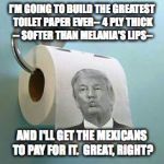 Flush With Success...  | I'M GOING TO BUILD THE GREATEST TOILET PAPER EVER-- 4 PLY THICK -- SOFTER THAN MELANIA'S LIPS--; AND I'LL GET THE MEXICANS TO PAY FOR IT.  GREAT, RIGHT? | image tagged in trump toilet paper,2016 election,mexico,melania trump,funny memes | made w/ Imgflip meme maker