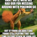 funny sqirrel | OKAY, GUYS, WEVE ALL HAD OUR FUN MESSING AROUND WITH POKEMON GO; BUT IF YOURE AN ADULT AND YOURE STILL PLAYING THAT SHIT, TIME TO TAKE STOCK OF YOUR LIFE | image tagged in funny sqirrel,pokemon | made w/ Imgflip meme maker