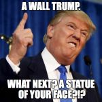 Trump Like wha? | A WALL TRUMP. WHAT NEXT? A STATUE OF YOUR FACE?!? | image tagged in trump like wha | made w/ Imgflip meme maker