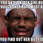 Lebron Sad Face | WHEN YOU DATE A BLACK GIRL BECAUSE YOU THOUGHT HER BUTT MUST BE REAL; THEN YOU FIND OUT HER BUTT IS FAKE | image tagged in lebron sad face | made w/ Imgflip meme maker