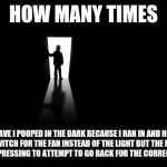 Dark Room | HOW MANY TIMES; HAVE I POOPED IN THE DARK BECAUSE I RAN IN AND HIT THE SWITCH FOR THE FAN INSTEAD OF THE LIGHT BUT THE MATTER WAS TOO PRESSING TO ATTEMPT TO GO BACK FOR THE CORRECT SWITCH | image tagged in dark room | made w/ Imgflip meme maker