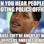 "An eye for an eye..." makes no sense. Killing more innocent people isn't going to erase past wrongs, or bring anyone back. | WHEN YOU HEAR PEOPLE ARE SHOOTING POLICE OFFICERS; BECAUSE THEY'RE ANGRY AT WHAT A *FEW* OFFICERS UNRELATED HAVE DONE | image tagged in will smith confused | made w/ Imgflip meme maker
