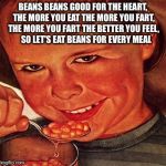BEANS | BEANS BEANS GOOD FOR THE HEART, THE MORE YOU EAT THE MORE YOU FART, THE MORE YOU FART THE BETTER YOU FEEL,    SO LET'S EAT BEANS FOR EVERY M | image tagged in beans | made w/ Imgflip meme maker