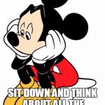 Sad Mickey Mouse | HAVE YOU EVER; SIT DOWN AND THINK ABOUT ALL THE  BS YOU BEEN THROUGH | image tagged in sad mickey mouse | made w/ Imgflip meme maker
