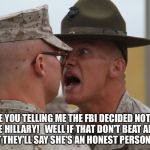 Marines di | ARE YOU TELLING ME THE FBI DECIDED NOT TO CHARGE HILLARY!   WELL IF THAT DON'T BEAT ALL...NOW I BET THEY'LL SAY SHE'S AN HONEST PERSON TOO. | image tagged in marines di | made w/ Imgflip meme maker