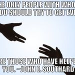 A helping hand | THE ONLY PEOPLE WITH WHOM YOU SHOULD TRY TO GET EVEN; ARE THOSE WHO HAVE HELPED YOU. ~JOHN E. SOUTHARD | image tagged in a helping hand | made w/ Imgflip meme maker