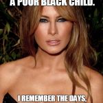 melania trump | IT WAS NEVER EASY FOR ME.   I WAS BORN A POOR BLACK CHILD. I REMEMBER THE DAYS, SITTIN' ON THE PORCH WITH MY FAMILY, SINGIN' AND DANCIN' DOWN IN MISSISSIPPI... | image tagged in melania trump | made w/ Imgflip meme maker