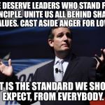 Ted Cruz disses Trump. | WE DESERVE LEADERS WHO STAND FOR PRINCIPLE. UNITE US ALL BEHIND SHARED VALUES. CAST ASIDE ANGER FOR LOVE. THAT IS THE STANDARD WE SHOULD EXPECT, FROM EVERYBODY. | image tagged in ted cruz | made w/ Imgflip meme maker