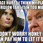 Trump and Melania | MY FACE HURTS I THINK MY PLASTIC SURGEON TAKE IT IN TOO MUCH; DON'T WORRY HONEY I CAN PAY HIM TO LET IT OUT | image tagged in trump and melania | made w/ Imgflip meme maker