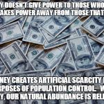 Moneyxxx | MONEY DOESN'T GIVE POWER TO THOSE WHO HAVE IT... IT TAKES POWER AWAY FROM THOSE THAT DON'T... MONEY CREATES ARTIFICIAL SCARCITY FOR THE PURPOSES OF POPULATION CONTROL.   WITHOUT MONEY, OUR NATURAL ABUNDANCE IS RELEASED. | image tagged in moneyxxx | made w/ Imgflip meme maker