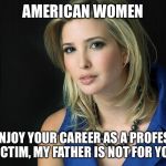 Ivanka Trump | AMERICAN WOMEN IF YOU ENJOY YOUR CAREER AS A PROFESSIONAL VICTIM, MY FATHER IS NOT FOR YOU. | image tagged in ivanka trump | made w/ Imgflip meme maker