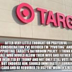 Target | AFTER VERY LITTLE THOUGHT OR PRAYERFUL CONSIDERATION I'VE DECIDED I'M "PIVOTING" AND SUPPORTING TARGET'S BATHROOM POLICY.  I THINK ANY MALE WHO WOULD ALLOW THEIR WIFE AND FATHER TO BE INSULTED BY TRUMP AND NOT ONLY STILL VOTE FOR HIM, BUT ENDORSE HIM, SHOULD IMMEDIATELY SURRENDER HIS MAN CARD AND BE REQUIRED TO USE THE WOMEN'S RESTROOM. | image tagged in target | made w/ Imgflip meme maker