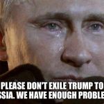 Putin Crying | PLEASE DON'T EXILE TRUMP TO RUSSIA. WE HAVE ENOUGH PROBLEMS. | image tagged in putin crying,trump | made w/ Imgflip meme maker