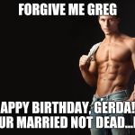 Sexy Man | FORGIVE ME GREG; HAPPY BIRTHDAY, GERDA!!! YOUR MARRIED NOT DEAD...LOL | image tagged in sexy man | made w/ Imgflip meme maker