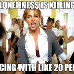 britney spears | MY LONELINESS IS KILLING ME; *DANCING WITH LIKE 20 PEOPLE* | image tagged in britney spears | made w/ Imgflip meme maker