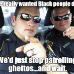 Cops | If we really wanted Black people dead; We'd just stop patrolling ghettos...and wait. | image tagged in cops | made w/ Imgflip meme maker
