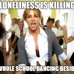 britney spears | "MY LONELINESS IS KILLING ME"; *HAS WHOLE SCHOOL DANCING BESIDE HER* | image tagged in britney spears | made w/ Imgflip meme maker