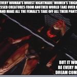 Jessica Collins | EVERY WOMAN'S WORST NIGHTMARE: WOMEN'S THIGH OBSESSED CREATURES FROM ANOTHER WORLD TAKE OVER EARTH AND MAKE ALL THE FEMALE'S TAKE OFF ALL THEIR PANTS; BUT IT WOULD BE EVERY MAN'S DREAM COME TRUE | image tagged in jessica collins | made w/ Imgflip meme maker