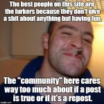 Good-Gu...reg.jpg  | The best people on this site are the lurkers because they don't give a shit about anything but having fun. The "community" here cares way too much about if a post is true or if it's a repost. | image tagged in good-guregjpg | made w/ Imgflip meme maker