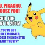 Pikachu | PIKACHU, PIKACHU, WE CHOOSE YOU! PIKACHU  FOR PRESIDENT IN 2016! "SINCE YOU'VE GOT TO VOTE FOR A MONSTER, WHY NOT CHOOSE THE MONSTER YOU ALREADY TRUST?" | image tagged in pikachu | made w/ Imgflip meme maker