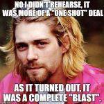 I had the biggest blast... | NO I DIDN'T REHEARSE, IT WAS MORE OF A "ONE SHOT" DEAL; AS IT TURNED OUT, IT WAS A COMPLETE "BLAST". | image tagged in kurt cobain,funny memes,hilarious | made w/ Imgflip meme maker